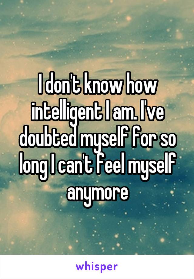 I don't know how intelligent I am. I've doubted myself for so long I can't feel myself anymore