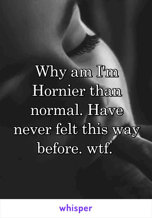 Why am I'm Hornier than normal. Have never felt this way before. wtf. 