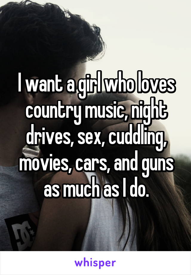 I want a girl who loves country music, night drives, sex, cuddling, movies, cars, and guns as much as I do.