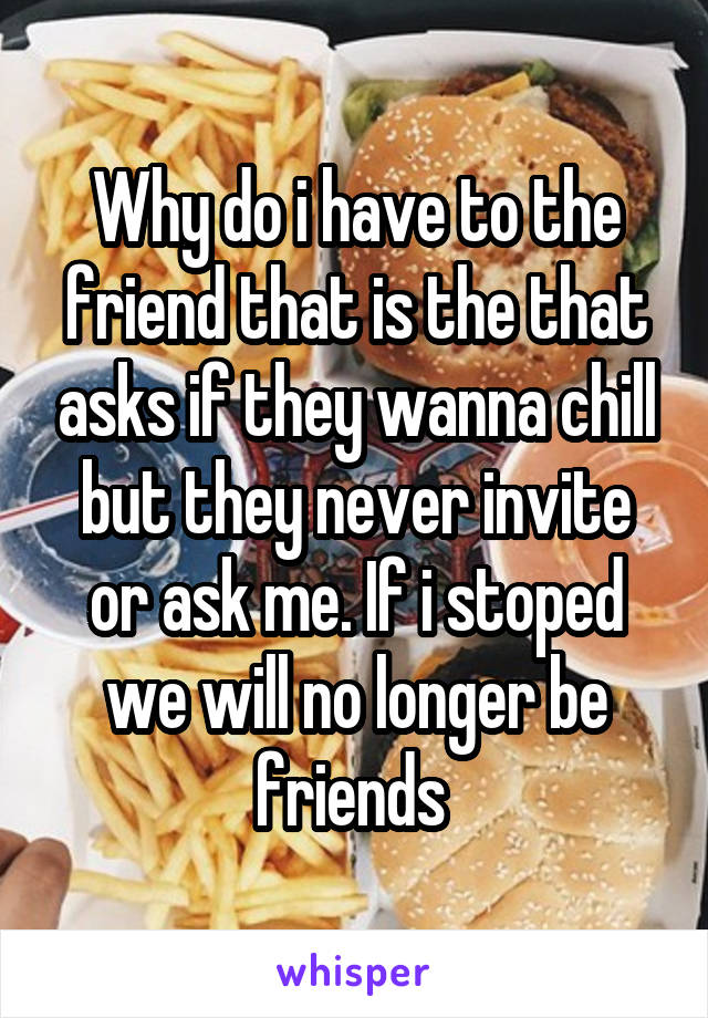 Why do i have to the friend that is the that asks if they wanna chill but they never invite or ask me. If i stoped we will no longer be friends 