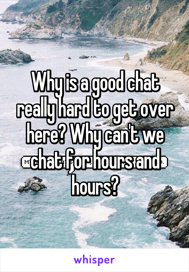 Why is a good chat really hard to get over here? Why can't we chat for hours and hours?