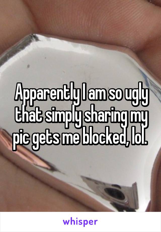 Apparently I am so ugly that simply sharing my pic gets me blocked, lol. 