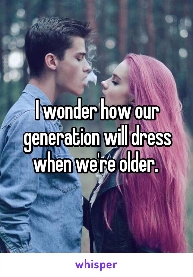 I wonder how our generation will dress when we're older. 