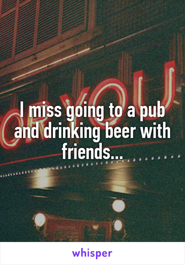 I miss going to a pub and drinking beer with friends...