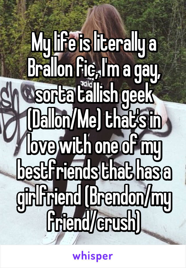 My life is literally a Brallon fic, I'm a gay, sorta tallish geek (Dallon/Me) that's in love with one of my bestfriends that has a girlfriend (Brendon/my friend/crush)