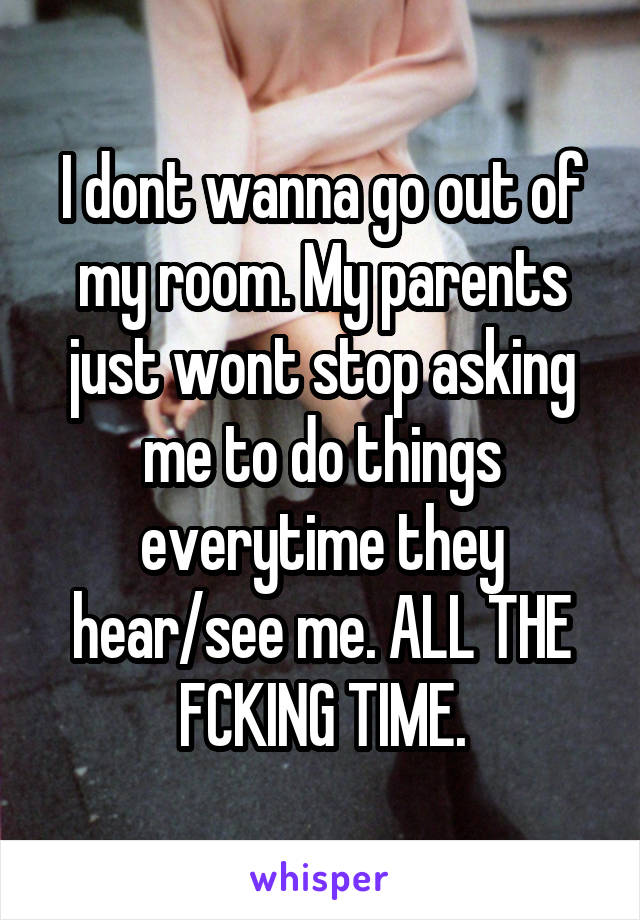 I dont wanna go out of my room. My parents just wont stop asking me to do things everytime they hear/see me. ALL THE FCKING TIME.