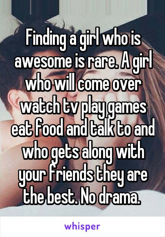 Finding a girl who is awesome is rare. A girl who will come over watch tv play games eat food and talk to and who gets along with your friends they are the best. No drama. 