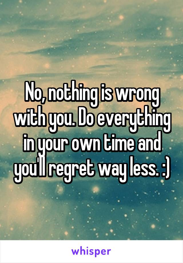 No, nothing is wrong with you. Do everything in your own time and you'll regret way less. :)