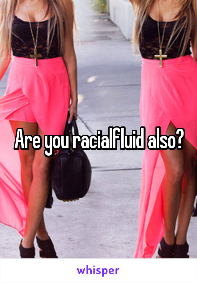 Are you racialfluid also?