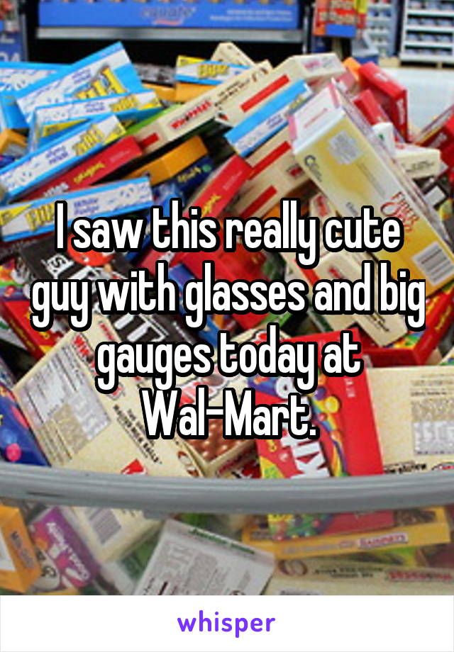 I saw this really cute guy with glasses and big gauges today at Wal-Mart.