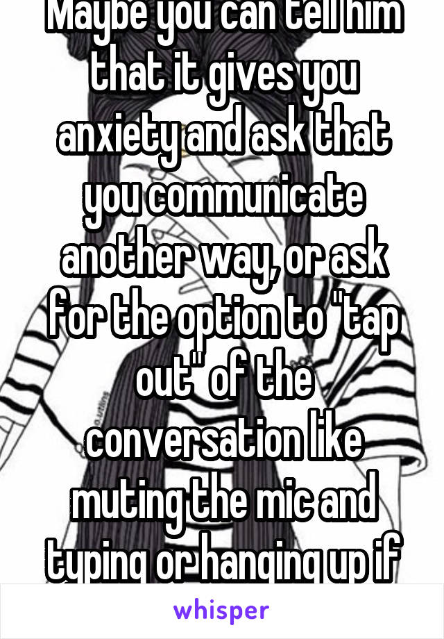 Maybe you can tell him that it gives you anxiety and ask that you communicate another way, or ask for the option to "tap out" of the conversation like muting the mic and typing or hanging up if needed