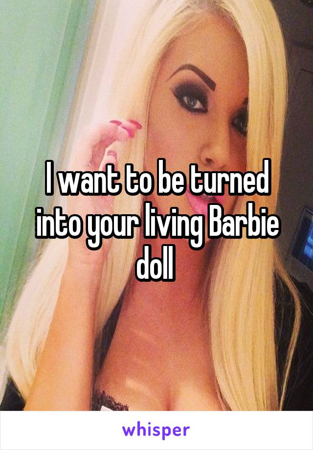 I want to be turned into your living Barbie doll 