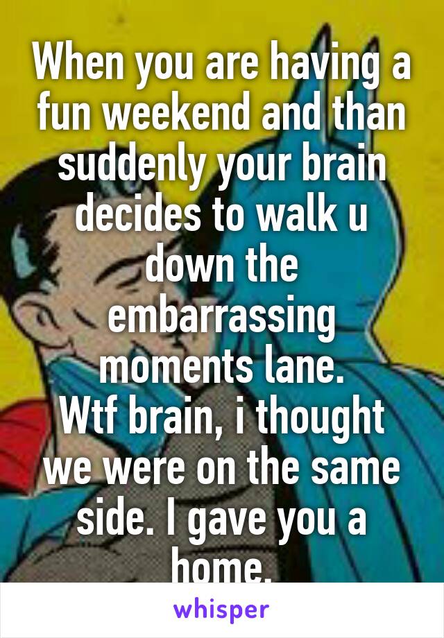 When you are having a fun weekend and than suddenly your brain decides to walk u down the embarrassing moments lane.
Wtf brain, i thought we were on the same side. I gave you a home.