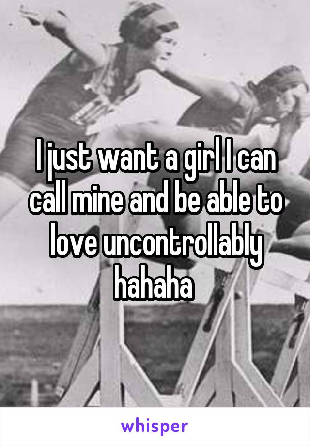 I just want a girl I can call mine and be able to love uncontrollably hahaha 