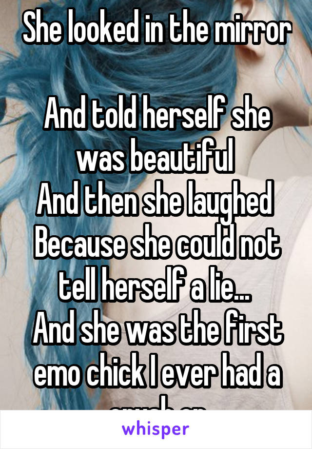 She looked in the mirror 
And told herself she was beautiful 
And then she laughed 
Because she could not tell herself a lie... 
And she was the first emo chick I ever had a crush on