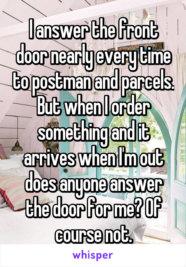 I answer the front door nearly every time to postman and parcels. But when I order something and it arrives when I'm out does anyone answer the door for me? Of course not.