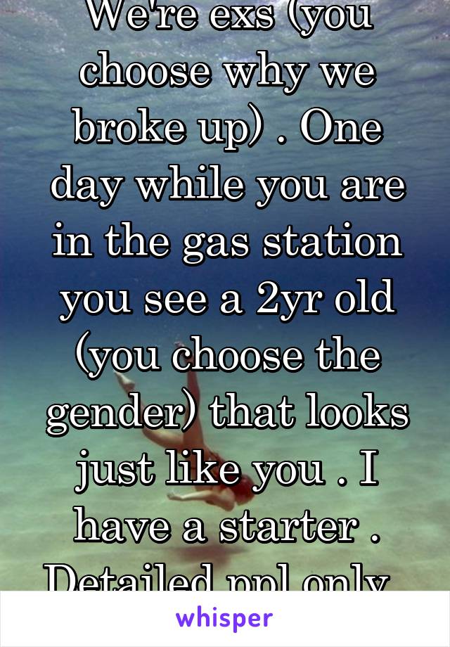 We're exs (you choose why we broke up) . One day while you are in the gas station you see a 2yr old (you choose the gender) that looks just like you . I have a starter . Detailed ppl only . F18