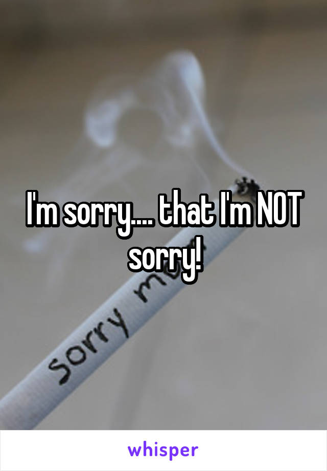 I'm sorry.... that I'm NOT sorry!