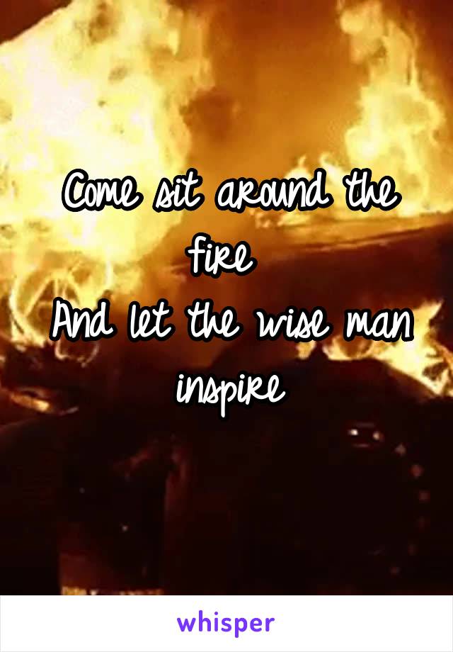 Come sit around the fire 
And let the wise man inspire
