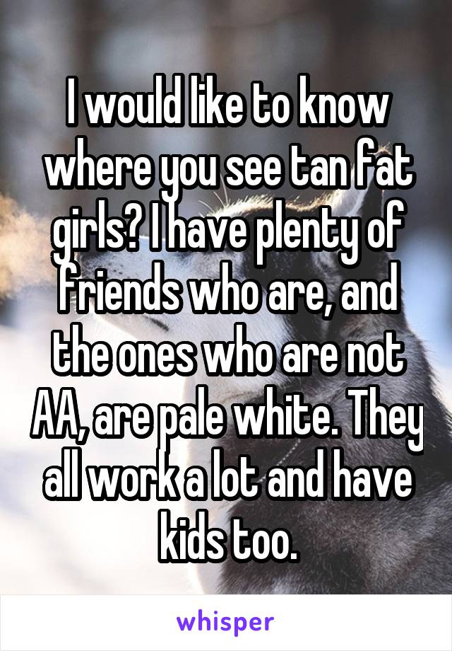 I would like to know where you see tan fat girls? I have plenty of friends who are, and the ones who are not AA, are pale white. They all work a lot and have kids too.