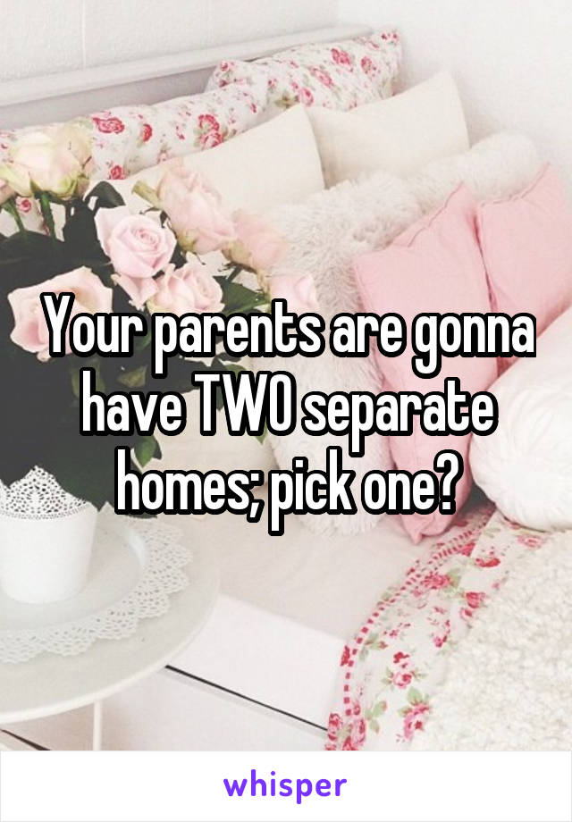 Your parents are gonna have TWO separate homes; pick one?