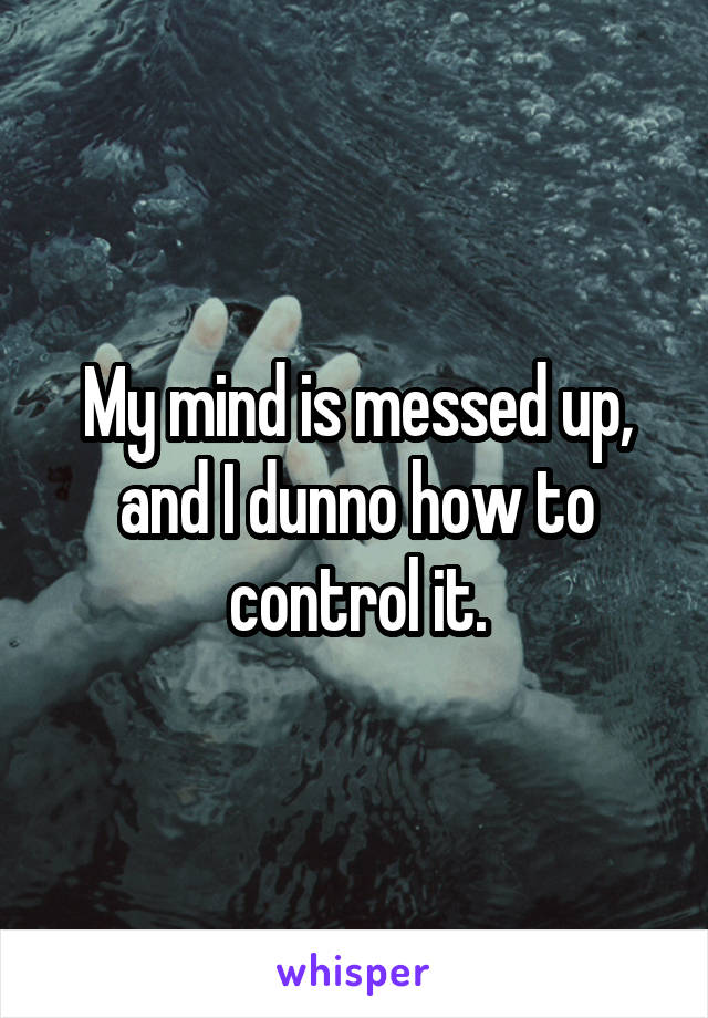 My mind is messed up, and I dunno how to control it.