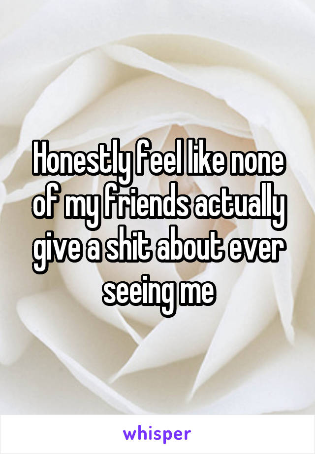 Honestly feel like none of my friends actually give a shit about ever seeing me