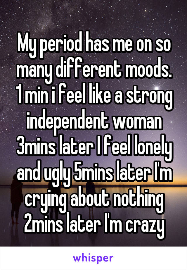 My period has me on so many different moods. 1 min i feel like a strong independent woman 3mins later I feel lonely and ugly 5mins later I'm crying about nothing 2mins later I'm crazy