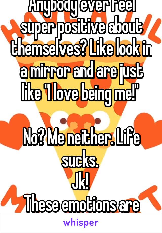 Anybody ever feel super positive about themselves? Like look in a mirror and are just like "I love being me!" 

No? Me neither. Life sucks. 
Jk! 
These emotions are key 