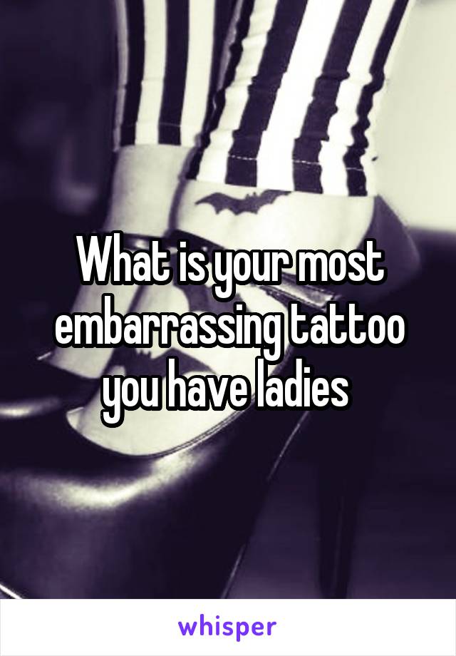 What is your most embarrassing tattoo you have ladies 