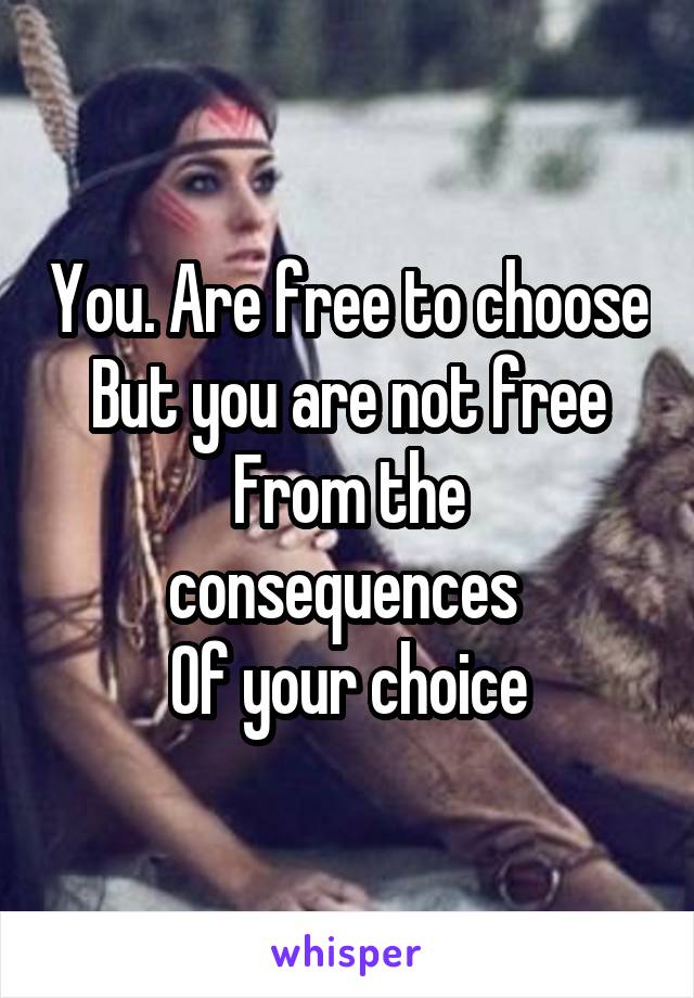 You. Are free to choose
But you are not free
From the consequences 
Of your choice