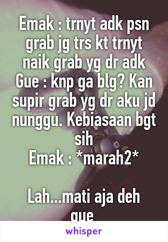 Emak : trnyt adk psn grab jg trs kt trnyt naik grab yg dr adk
Gue : knp ga blg? Kan supir grab yg dr aku jd nunggu. Kebiasaan bgt sih
Emak : *marah2*

Lah...mati aja deh gue 