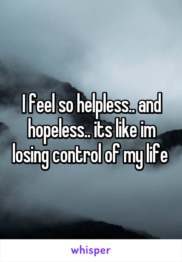 I feel so helpless.. and hopeless.. its like im losing control of my life 