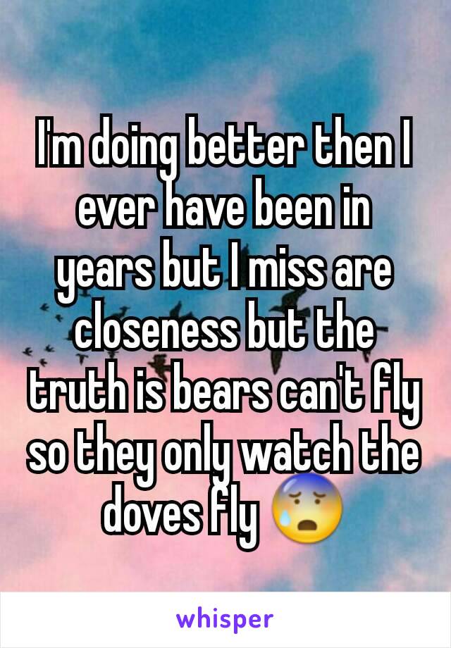 I'm doing better then I ever have been in years but I miss are closeness but the truth is bears can't fly so they only watch the doves fly 😰