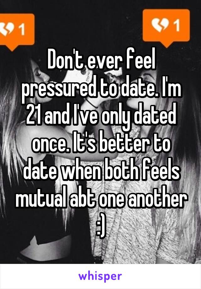 Don't ever feel pressured to date. I'm 21 and I've only dated once. It's better to date when both feels mutual abt one another :)