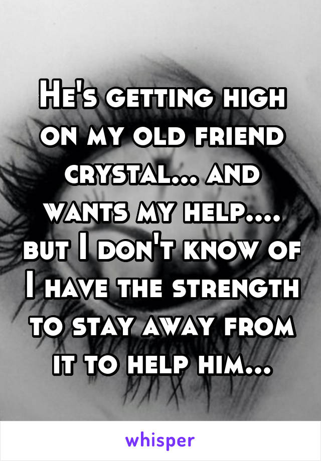 He's getting high on my old friend crystal... and wants my help.... but I don't know of I have the strength to stay away from it to help him...