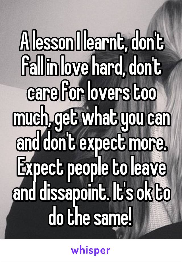 A lesson I learnt, don't fall in love hard, don't care for lovers too much, get what you can and don't expect more. Expect people to leave and dissapoint. It's ok to do the same! 