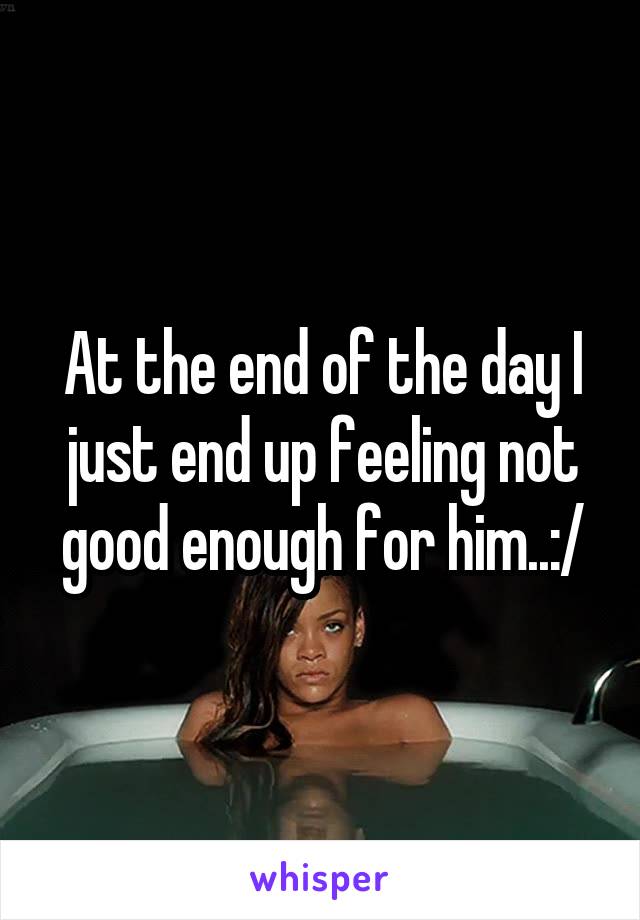 At the end of the day I just end up feeling not good enough for him..:/