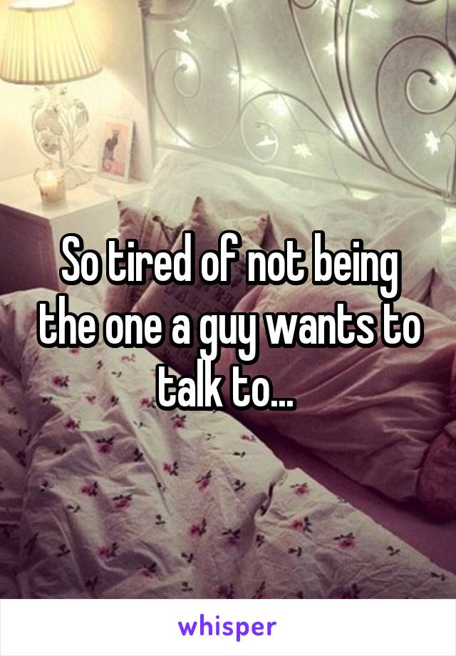 So tired of not being the one a guy wants to talk to... 