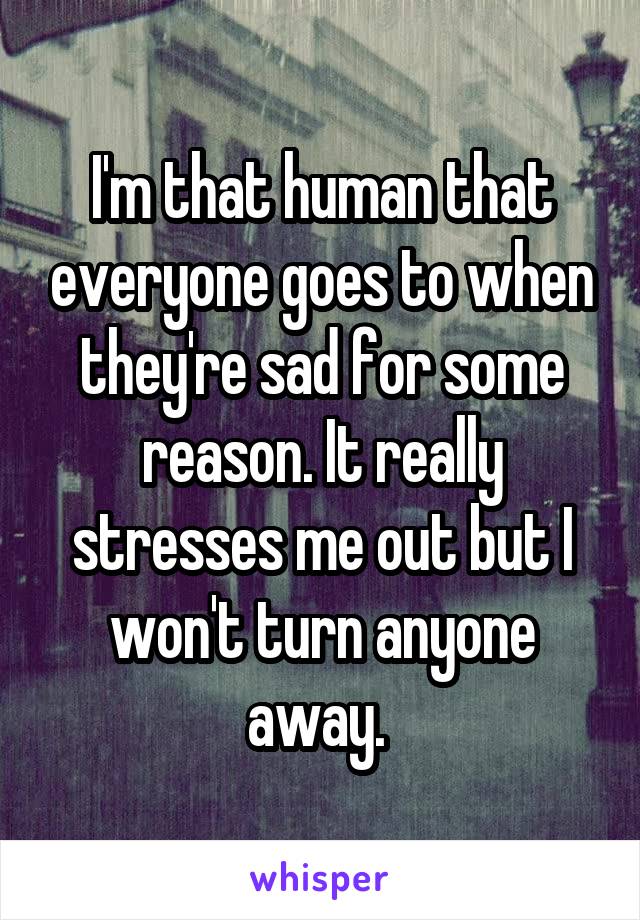 I'm that human that everyone goes to when they're sad for some reason. It really stresses me out but I won't turn anyone away. 