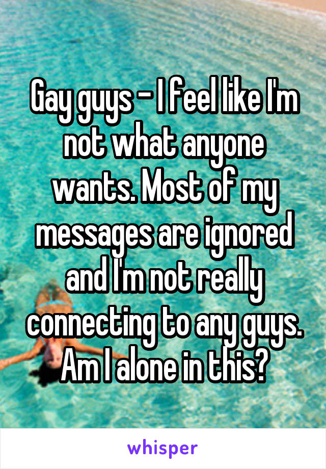 Gay guys - I feel like I'm not what anyone wants. Most of my messages are ignored and I'm not really connecting to any guys.
Am I alone in this?