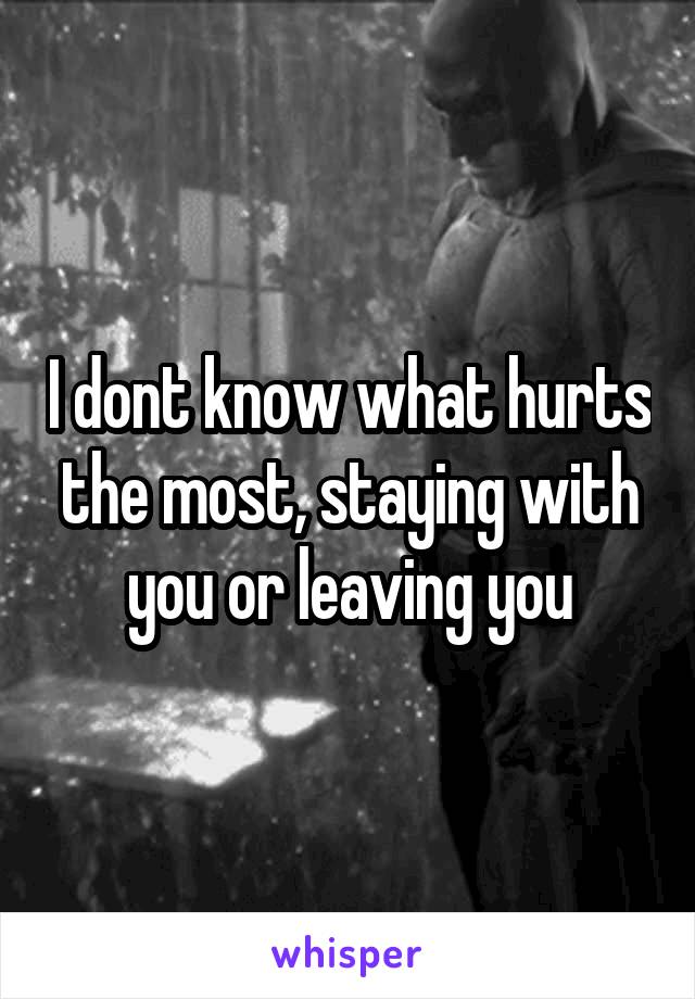 I dont know what hurts the most, staying with you or leaving you