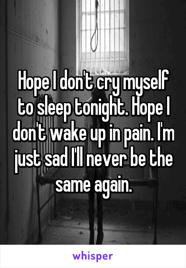 Hope I don't cry myself to sleep tonight. Hope I don't wake up in pain. I'm just sad I'll never be the same again.