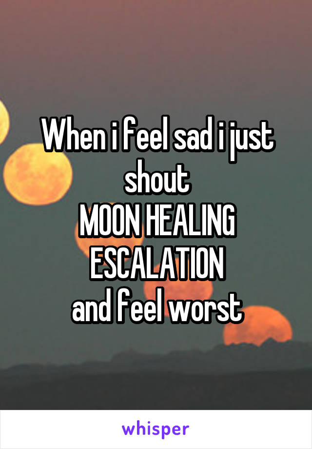 When i feel sad i just shout
MOON HEALING ESCALATION
and feel worst