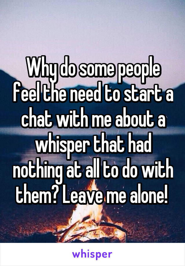 Why do some people feel the need to start a chat with me about a whisper that had nothing at all to do with them? Leave me alone! 