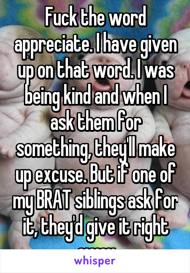 Fuck the word appreciate. I have given up on that word. I was being kind and when I ask them for something, they'll make up excuse. But if one of my BRAT siblings ask for it, they'd give it right away