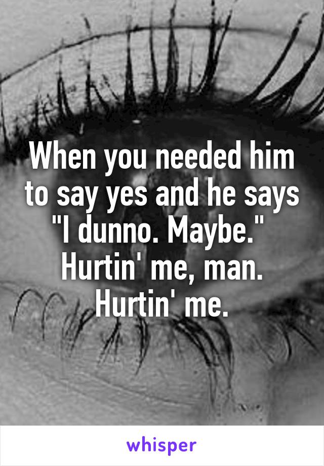 When you needed him to say yes and he says "I dunno. Maybe." 
Hurtin' me, man. Hurtin' me.