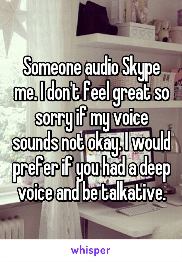 Someone audio Skype me. I don't feel great so sorry if my voice sounds not okay. I would prefer if you had a deep voice and be talkative.