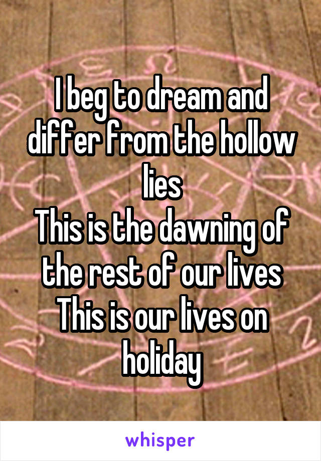 I beg to dream and differ from the hollow lies
This is the dawning of the rest of our lives
This is our lives on holiday