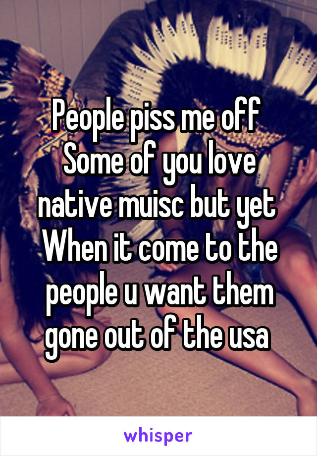 People piss me off 
Some of you love native muisc but yet 
When it come to the people u want them gone out of the usa 